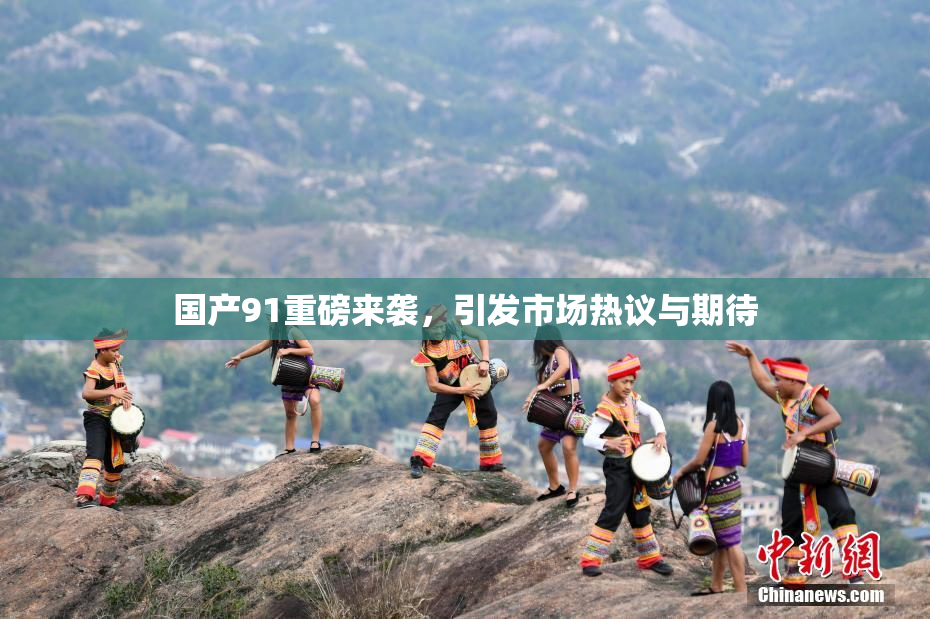 国产91重磅来袭，引发市场热议与期待