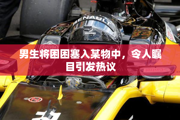 男生将困困塞入某物中，令人瞩目引发热议