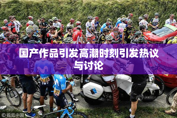 国产作品引发高潮时刻引发热议与讨论
