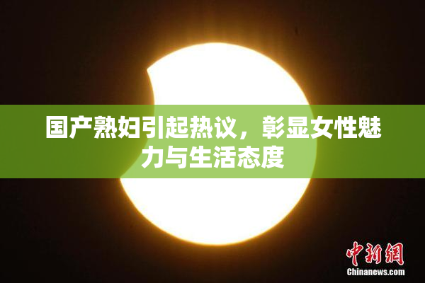 国产熟妇引起热议，彰显女性魅力与生活态度