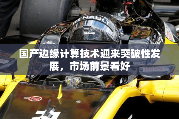 国产边缘计算技术迎来突破性发展，市场前景看好
