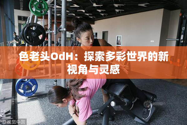 色老头OdH：探索多彩世界的新视角与灵感