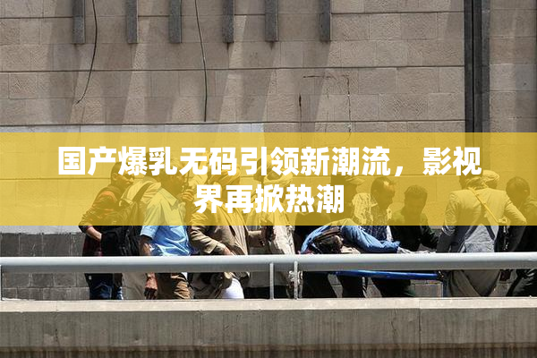 国产爆乳无码引领新潮流，影视界再掀热潮