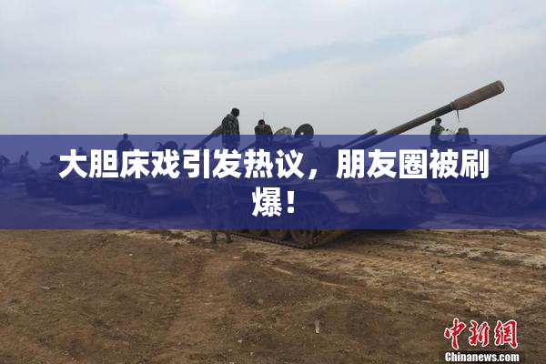 大胆床戏引发热议，朋友圈被刷爆！