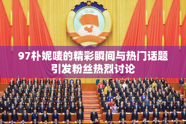 97朴妮唛的精彩瞬间与热门话题引发粉丝热烈讨论