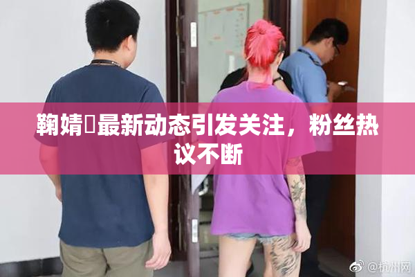 鞠婧祎最新动态引发关注，粉丝热议不断