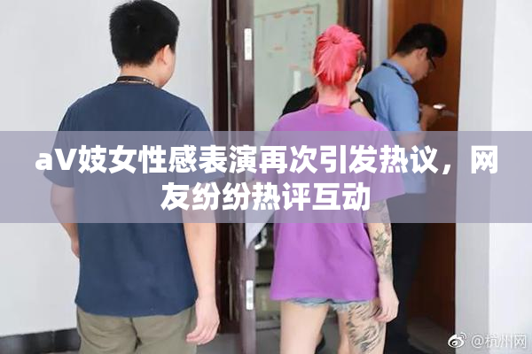 aV妓女性感表演再次引发热议，网友纷纷热评互动
