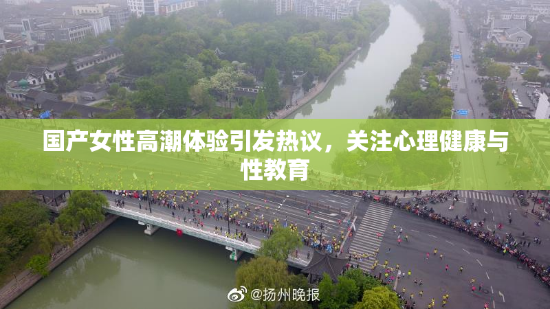 国产女性高潮体验引发热议，关注心理健康与性教育