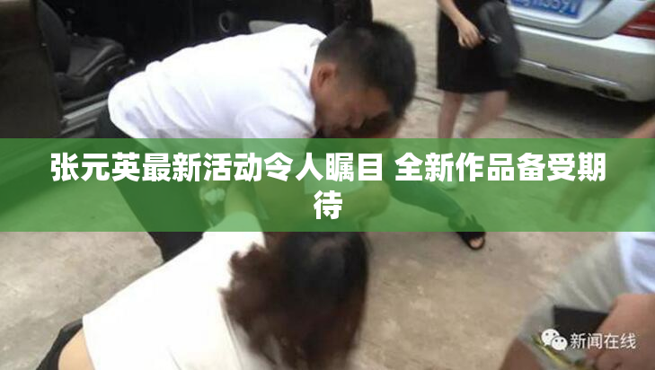 张元英最新活动令人瞩目 全新作品备受期待