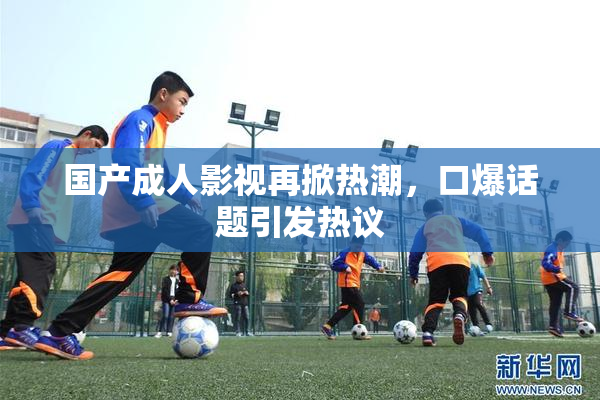 国产成人影视再掀热潮，口爆话题引发热议