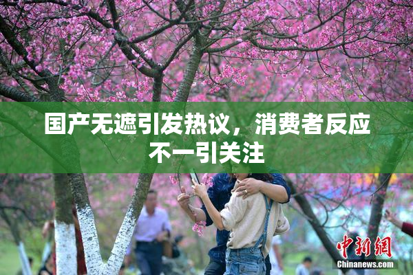 国产无遮引发热议，消费者反应不一引关注