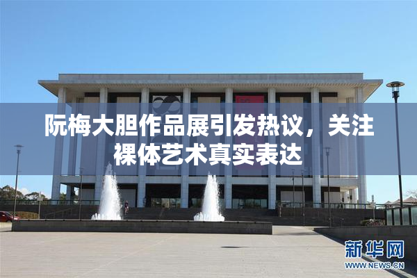 阮梅大胆作品展引发热议，关注裸体艺术真实表达