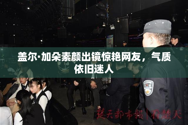 盖尔·加朵素颜出镜惊艳网友，气质依旧迷人