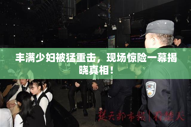 丰满少妇被猛重击，现场惊险一幕揭晓真相！