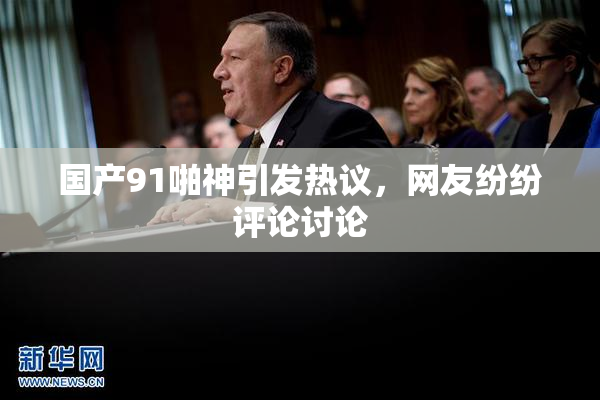 国产91啪神引发热议，网友纷纷评论讨论
