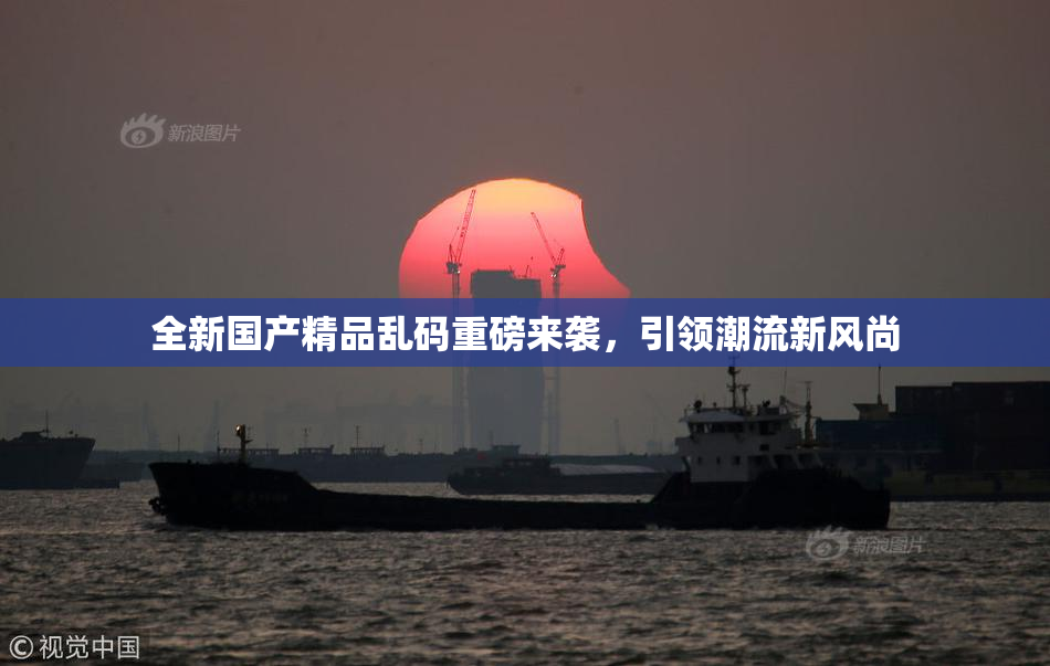 全新国产精品乱码重磅来袭，引领潮流新风尚