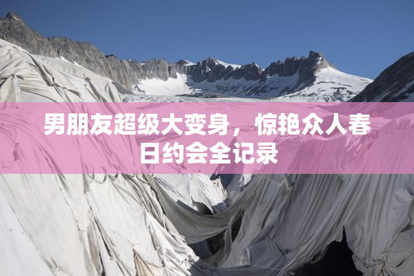 男朋友超级大变身，惊艳众人春日约会全记录