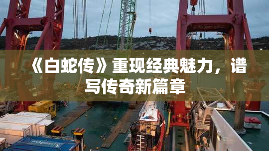 《白蛇传》重现经典魅力，谱写传奇新篇章