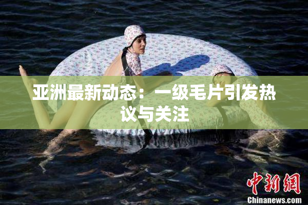 亚洲最新动态：一级毛片引发热议与关注