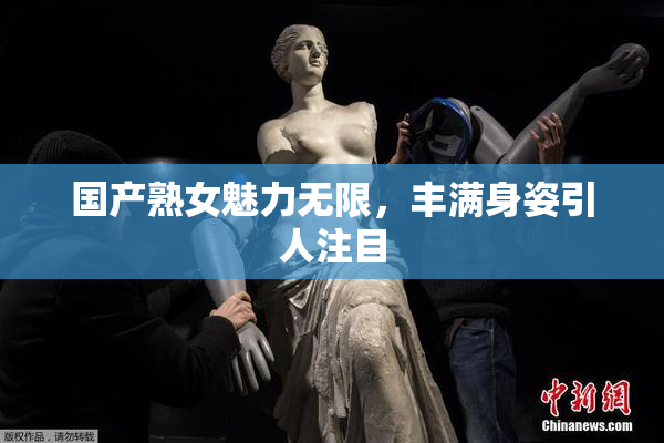 国产熟女魅力无限，丰满身姿引人注目