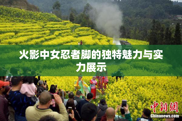 火影中女忍者脚的独特魅力与实力展示