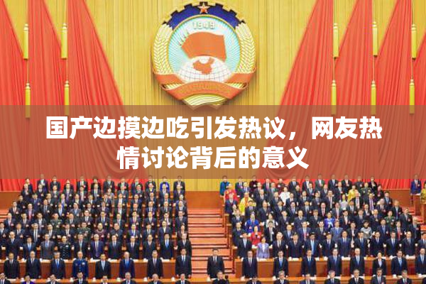 国产边摸边吃引发热议，网友热情讨论背后的意义