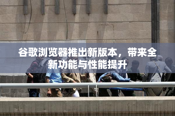 谷歌浏览器推出新版本，带来全新功能与性能提升