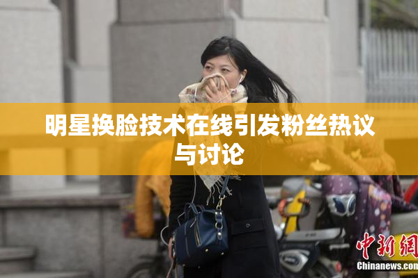 明星换脸技术在线引发粉丝热议与讨论