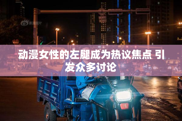 动漫女性的左腿成为热议焦点 引发众多讨论