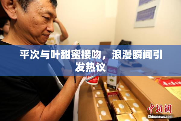 平次与叶甜蜜接吻，浪漫瞬间引发热议