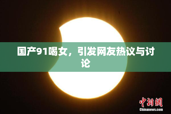 国产91喝女，引发网友热议与讨论
