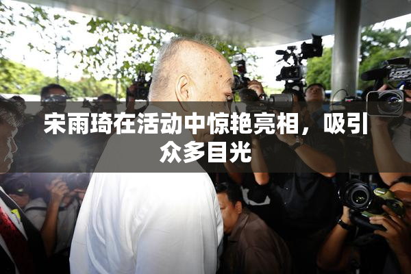 宋雨琦在活动中惊艳亮相，吸引众多目光
