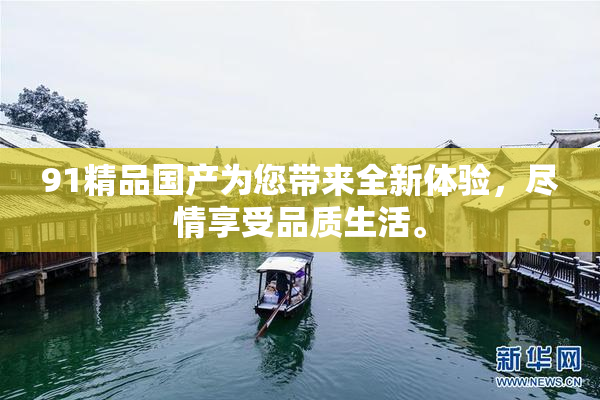 91精品国产为您带来全新体验，尽情享受品质生活。