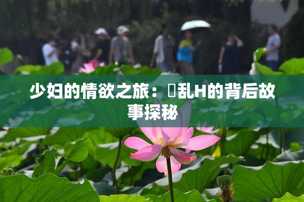 少妇的情欲之旅：婬乱H的背后故事探秘