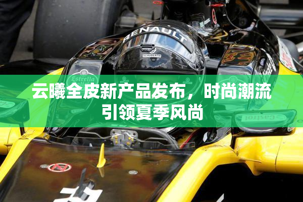 云曦全皮新产品发布，时尚潮流引领夏季风尚