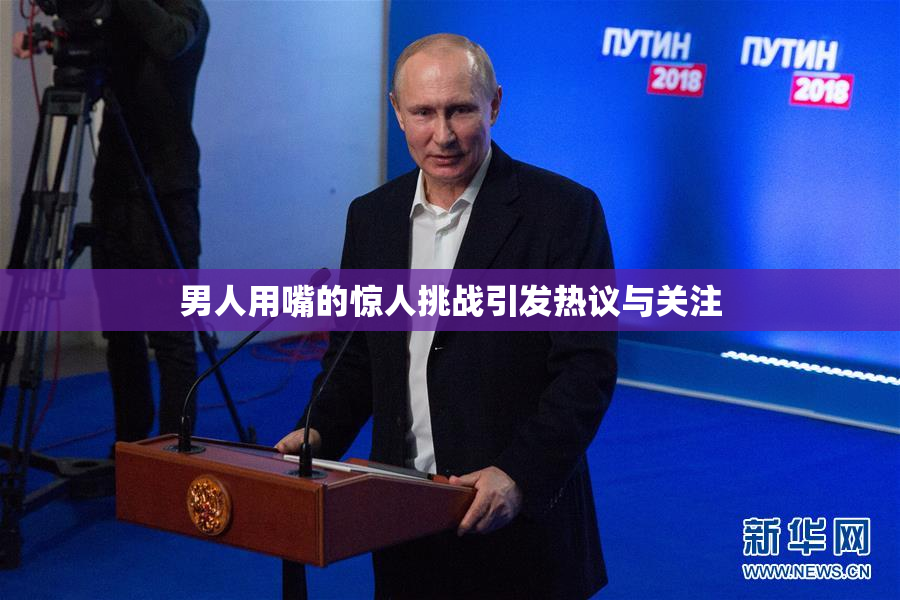 男人用嘴的惊人挑战引发热议与关注