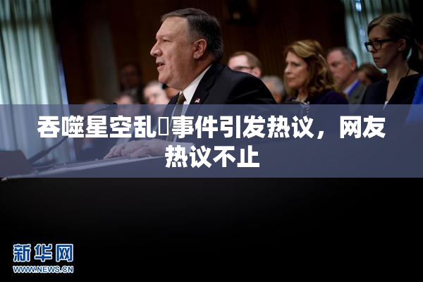 吞噬星空乱婬事件引发热议，网友热议不止