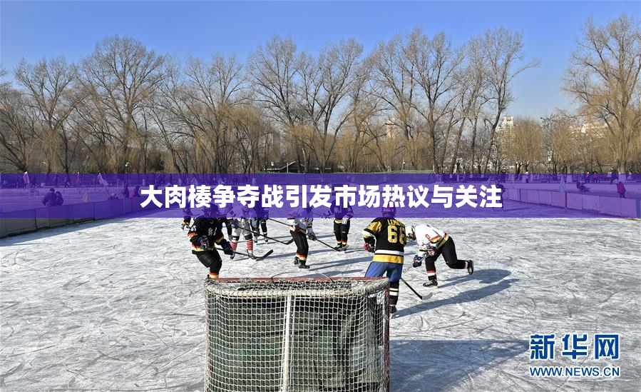大肉楱争夺战引发市场热议与关注