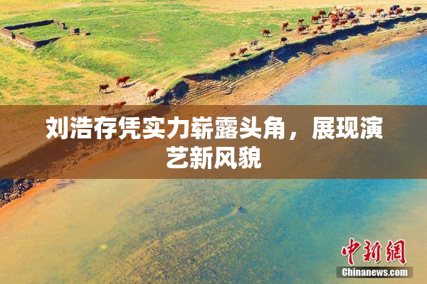 刘浩存凭实力崭露头角，展现演艺新风貌