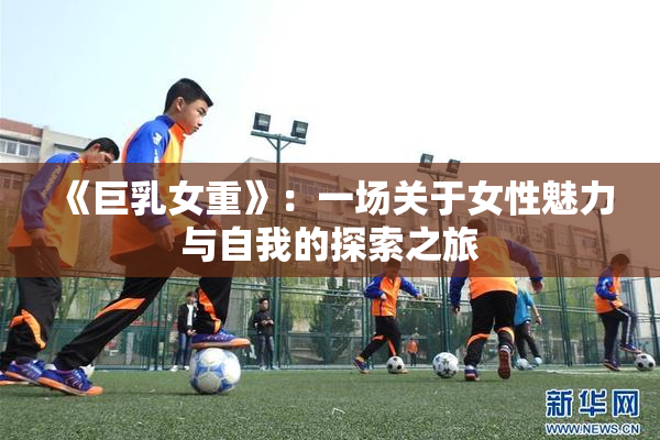 《巨乳女重》：一场关于女性魅力与自我的探索之旅