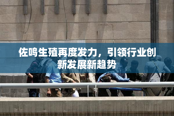 佐鸣生殖再度发力，引领行业创新发展新趋势