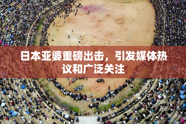 日本亚婆重磅出击，引发媒体热议和广泛关注