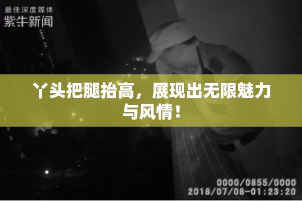 丫头把腿抬高，展现出无限魅力与风情！