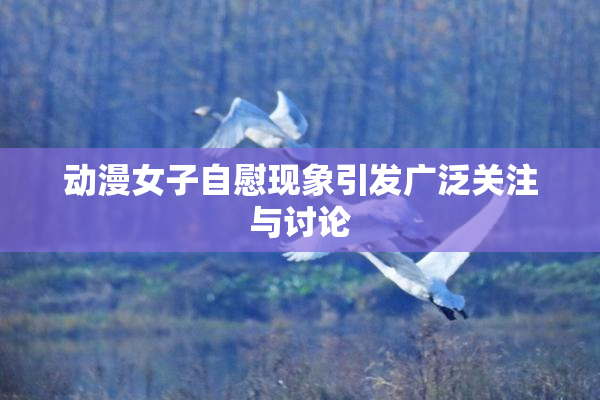动漫女子自慰现象引发广泛关注与讨论