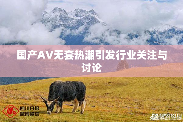 国产AV无套热潮引发行业关注与讨论