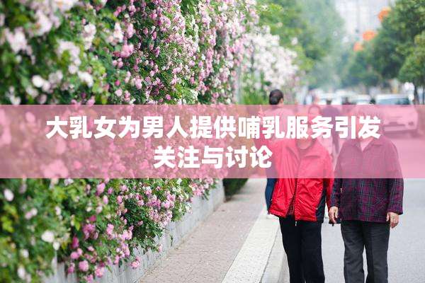 大乳女为男人提供哺乳服务引发关注与讨论