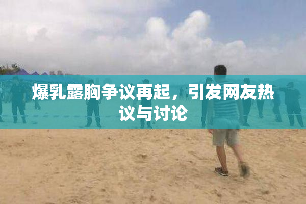爆乳露胸争议再起，引发网友热议与讨论