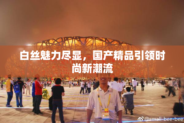 白丝魅力尽显，国产精品引领时尚新潮流