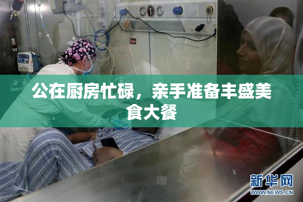 公在厨房忙碌，亲手准备丰盛美食大餐