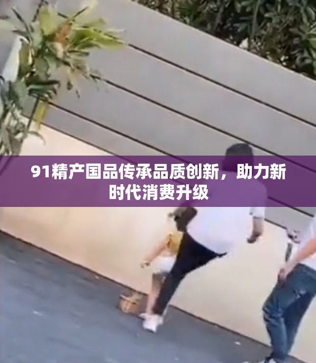 91精产国品传承品质创新，助力新时代消费升级